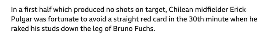 "<em>Em um primeiro tempo que não produziu chutes no gol, o meio-campista chileno Erick Pulgar teve sorte de evitar um cartão vermelho direto no 30º minuto, quando ele arrastou as travas de sua chuteira pela perna de Bruno Fuchs.</em>"
